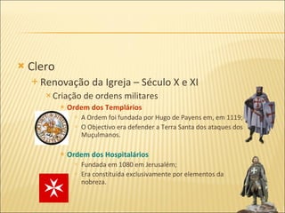 Clero Renovação da Igreja – Século X e XI Criação de ordens militares Ordem dos Templários A Ordem foi fundada por Hugo de Payens em, em 1119; O Objectivo era defender a Terra Santa dos ataques dos Muçulmanos. Ordem dos Hospitalários Fundada em 1080 em Jerusalém; Era constituída exclusivamente por elementos da nobreza. 