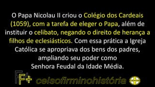 O Papa Nicolau II criou o Colégio dos Cardeais
(1059), com a tarefa de eleger o Papa, além de
instituir o celibato, negando o direito de herança a
filhos de eclesiásticos. Com essa prática a Igreja
Católica se apropriava dos bens dos padres,
ampliando seu poder como
Senhora Feudal da Idade Média.
 
