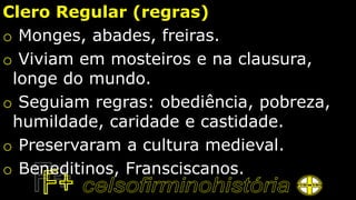 Clero Regular (regras)
o Monges, abades, freiras.
o Viviam em mosteiros e na clausura,
longe do mundo.
o Seguiam regras: obediência, pobreza,
humildade, caridade e castidade.
o Preservaram a cultura medieval.
o Beneditinos, Fransciscanos.
 