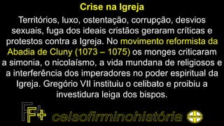 Crise na Igreja
Territórios, luxo, ostentação, corrupção, desvios
sexuais, fuga dos ideais cristãos geraram críticas e
protestos contra a Igreja. No movimento reformista da
Abadia de Cluny (1073 – 1075) os monges criticaram
a simonia, o nicolaísmo, a vida mundana de religiosos e
a interferência dos imperadores no poder espiritual da
Igreja. Gregório VII instituiu o celibato e proibiu a
investidura leiga dos bispos.
 