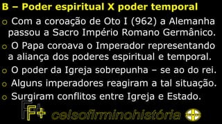 B – Poder espiritual X poder temporal
o Com a coroação de Oto I (962) a Alemanha
passou a Sacro Império Romano Germânico.
o O Papa coroava o Imperador representando
a aliança dos poderes espiritual e temporal.
o O poder da Igreja sobrepunha – se ao do rei.
o Alguns imperadores reagiram a tal situação.
o Surgiram conflitos entre Igreja e Estado.
 