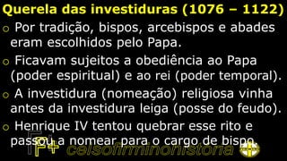 Querela das investiduras (1076 – 1122)
o Por tradição, bispos, arcebispos e abades
eram escolhidos pelo Papa.
o Ficavam sujeitos a obediência ao Papa
(poder espiritual) e ao rei (poder temporal).
o A investidura (nomeação) religiosa vinha
antes da investidura leiga (posse do feudo).
o Henrique IV tentou quebrar esse rito e
passou a nomear para o cargo de bispo.
 