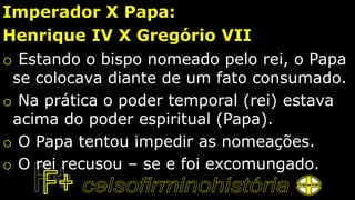 Imperador X Papa:
Henrique IV X Gregório VII
o Estando o bispo nomeado pelo rei, o Papa
se colocava diante de um fato consumado.
o Na prática o poder temporal (rei) estava
acima do poder espiritual (Papa).
o O Papa tentou impedir as nomeações.
o O rei recusou – se e foi excomungado.
 