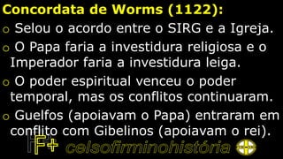 Concordata de Worms (1122):
o Selou o acordo entre o SIRG e a Igreja.
o O Papa faria a investidura religiosa e o
Imperador faria a investidura leiga.
o O poder espiritual venceu o poder
temporal, mas os conflitos continuaram.
o Guelfos (apoiavam o Papa) entraram em
conflito com Gibelinos (apoiavam o rei).
 
