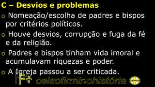 C – Desvios e problemas
o Nomeação/escolha de padres e bispos
por critérios políticos.
o Houve desvios, corrupção e fuga da fé
e da religião.
o Padres e bispos tinham vida imoral e
acumulavam riquezas e poder.
o A Igreja passou a ser criticada.
 