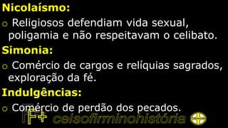 Nicolaísmo:
o Religiosos defendiam vida sexual,
poligamia e não respeitavam o celibato.
Simonia:
o Comércio de cargos e relíquias sagrados,
exploração da fé.
Indulgências:
o Comércio de perdão dos pecados.
 