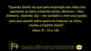 “Quando Simão viu que pela imposição das mãos dos
apóstolos se dava o Espírito Santo, ofereceu – lhes
dinheiro, dizendo: dai – me também a mim esse poder,
para que aquele sobre quem eu impuser as mãos,
receba o Espírito Santo”.
(Atos: 8 – 14 a 19)
 