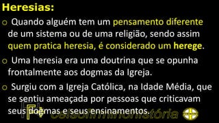 Heresias:
o Quando alguém tem um pensamento diferente
de um sistema ou de uma religião, sendo assim
quem pratica heresia, é considerado um herege.
o Uma heresia era uma doutrina que se opunha
frontalmente aos dogmas da Igreja.
o Surgiu com a Igreja Católica, na Idade Média, que
se sentiu ameaçada por pessoas que criticavam
seus dogmas e seus ensinamentos.
 