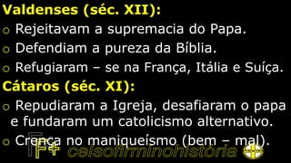 Valdenses (séc. XII):
o Rejeitavam a supremacia do Papa.
o Defendiam a pureza da Bíblia.
o Refugiaram – se na França, Itália e Suíça.
Cátaros (séc. XI):
o Repudiaram a Igreja, desafiaram o papa
e fundaram um catolicismo alternativo.
o Crença no maniqueísmo (bem – mal).
 