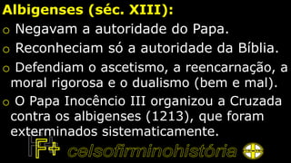 Albigenses (séc. XIII):
o Negavam a autoridade do Papa.
o Reconheciam só a autoridade da Bíblia.
o Defendiam o ascetismo, a reencarnação, a
moral rigorosa e o dualismo (bem e mal).
o O Papa Inocêncio III organizou a Cruzada
contra os albigenses (1213), que foram
exterminados sistematicamente.
 
