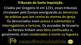 Tribunais da Santa Inquisição.
Criados por Gregório IX em 1231, esses tribunais
circulavam pela Europa averiguando as denúncias
de práticas que iam contra as normas da Igreja.
Os denunciados eram presos e submetidos a
interrogatórios e torturas. Os acusados de bruxaria
ou heresia tinham seus bens confiscados e,
geralmente, eram condenados à morte na fogueira.
 
