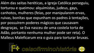 Além das seitas heréticas, a Igreja Católica perseguiu,
torturou e queimou: alquimistas, judeus, gays,
canhotos, mulheres (feias, por manipularem ervas,
ruivas, bonitas que expunham os padres à tentações,
por possuírem poderes mágicos que causavam
desgraças, se Eva nasceu de uma costela torta de
Adão, portanto nenhuma mulher pode ser reta). O
Malleus Maleficarum era o guia para torturar bruxas.
 