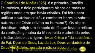 O Concílio I de Nicéia (325) é o primeiro Concílio
Ecumênico, e dele participaram bispos de todas as
regiões onde em que havia cristãos. Foi feito para
unificar doutrinas cristãs e combater heresias sobre a
natureza de Cristo (divino ou humano?). Os bispos
decidiram redigir um símbolo de fé que fosse o reflexo
da confissão genuína da fé recebida e admitida pelos
cristãos desde as origens. Jesus Cristo é "da substância
do Pai, Deus de Deus, Luz da Luz, Deus verdadeiro de
Deus verdadeiro, gerado e não criado.
 