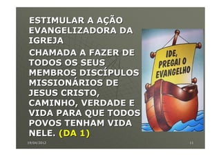 ESTIMULAR A AÇÃO
EVANGELIZADORA DA
IGREJA
CHAMADA A FAZER DE
TODOS OS SEUS
MEMBROS DISCÍPULOS
MISSIONÁRIOS DE
JESUS CRISTO,
CAMINHO, VERDADE E
VIDA PARA QUE TODOS
POVOS TENHAM VIDA
NELE. (DA 1)
19/04/2012            11
 