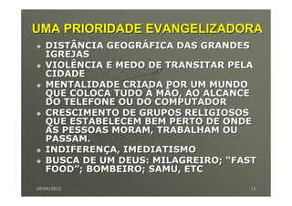UMA PRIORIDADE EVANGELIZADORA
   DISTÂNCIA GEOGRÁFICA DAS GRANDES
   IGREJAS
   VIOLÊNCIA E MEDO DE TRANSITAR PELA
   CIDADE
   MENTALIDADE CRIADA POR UM MUNDO
   QUE COLOCA TUDO À MÃO, AO ALCANCE
   DO TELEFONE OU DO COMPUTADOR
   CRESCIMENTO DE GRUPOS RELIGIOSOS
   QUE ESTABELECEM BEM PERTO DE ONDE
   AS PESSOAS MORAM, TRABALHAM OU
   PASSAM.
   INDIFERENÇA, IMEDIATISMO
   BUSCA DE UM DEUS: MILAGREIRO; “FAST
   FOOD”; BOMBEIRO; SAMU, ETC

19/04/2012                          12
 