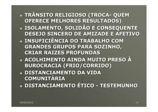 TRÂNSITO RELIGIOSO (TROCA- QUEM
   OFERECE MELHORES RESULTADOS)
   ISOLAMENTO, SOLIDÃO E CONSEQUENTE
   DESEJO SINCERO DE AMIZADE E AFETIVO
   INSUFICIÊNCIA DO TRABALHO COM
   GRANDES GRUPOS PARA SOZINHO,
   CRIAR RAIZES PROFUNDAS
   ACOLHIMENTO AINDA MUITO PRESO À
   BUROCRACIA (FRIO/CORRIDO)
   DISTANCIAMENTO DA VIDA
   COMUNITÁRIA
   DISTANCIAMENTO ÉTICO - TESTEMUNHO


19/04/2012                          13
 