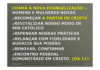 CHAMA À NOVA EVANGELIZAÇÃO –
HOMENS E MULHERES NOVAS
 RECOMEÇAR A PARTIR DE CRISTO
 REVITALIZAR NOSSO MODO DE
SER CATÓLICO
 REPENSAR NOSSAS PRÁTICAS
 RELANÇAR COM FIDELIDADE E
AUDÁCIA SUA MISSÃO
 RENOVAR, CONFIRMAR
 ENCONTRO PESSOAL –
COMUNITÁRIO EM CRISTO. (DA 11)
19/04/2012                  15
 