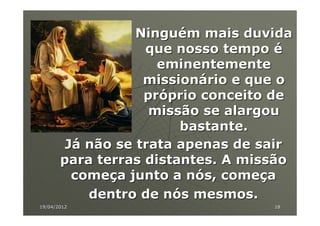 Ninguém mais duvida
                   que nosso tempo é
                     eminentemente
                   missionário e que o
                   próprio conceito de
                    missão se alargou
                        bastante.
        Já não se trata apenas de sair
       para terras distantes. A missão
         começa junto a nós, começa
           dentro de nós mesmos.
19/04/2012                         18
 