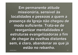 Em permanente atitude
      missionária, sensível às
 localidades e pessoas a quem a
presença da Igreja não chegou de
   modo suficiente. Trata-se de
    reorganizar mentalidades e
estruturas evangelizadoras a fim
  de chegar às ovelhas distantes
sem, é claro, abandonar as que já
        estão no rebanho.
19/04/2012                     19
 