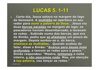 LUCAS 5, 1-11
  1Certo dia, Jesus estava na margem do lago
 de Genesaré. A multidão se apertava ao seu
 redor para ouvir a palavra de Deus. Jesus viu
                                   2


 duas barcas paradas na margem do lago; os
 pescadores haviam desembarcado, e lavavam
 as redes. Subindo numa das barcas, que era
             3


 de Simão, pediu que se afastasse um pouco da
 margem. Depois sentou-se e, da barca,
 ensinava as multidões. Quando acabou de
                       4


 falar, disse a Simão: “Avance para águas mais
 profundas, e lancem as redes para a pesca.”
                                           5


 Simão respondeu: “Mestre, tentamos a noite
 inteira, e não pescamos nada. Mas, em atenção
 à tua palavra, vou lançar as redes.”
19/04/2012                                     2
 