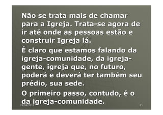 Não se trata mais de chamar
para a Igreja. Trata-se agora de
ir até onde as pessoas estão e
construir Igreja lá.
É claro que estamos falando da
igreja-comunidade, da igreja-
gente, igreja que, no futuro,
poderá e deverá ter também seu
prédio, sua sede.
O primeiro passo, contudo, é o
da igreja-comunidade.
19/04/2012                     21
 