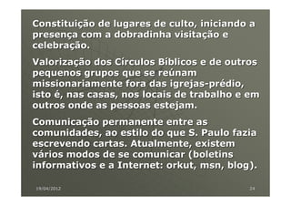 Constituição de lugares de culto, iniciando a
presença com a dobradinha visitação e
celebração.
Valorização dos Círculos Bíblicos e de outros
pequenos grupos que se reúnam
missionariamente fora das igrejas-prédio,
isto é, nas casas, nos locais de trabalho e em
outros onde as pessoas estejam.
Comunicação permanente entre as
comunidades, ao estilo do que S. Paulo fazia
escrevendo cartas. Atualmente, existem
vários modos de se comunicar (boletins
informativos e a Internet: orkut, msn, blog).

19/04/2012                                 24
 