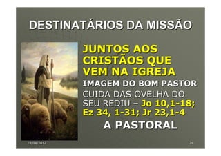 DESTINATÁRIOS DA MISSÃO

             JUNTOS AOS
             CRISTÃOS QUE
             VEM NA IGREJA
             IMAGEM DO BOM PASTOR
             CUIDA DAS OVELHA DO
             SEU REDIU – Jo 10,1-18;
             Ez 34, 1-31; Jr 23,1-4
                 A PASTORAL
19/04/2012                        26
 