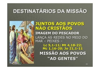 DESTINATÁRIOS DA MISSÃO

             JUNTOS AOS POVOS
             NÃO CRISTÃOS
             IMAGEM DO PESCADOR
             LANÇA AS REDES NO MEIO DO
             MAR – PEIXES –
                Lc 5,1-11; Mt 4,18-22;
                Mc 1,16-20; Jo 21,1-11
               MISSÃO AOS POVOS
                  “AD GENTES”
19/04/2012                               28
 