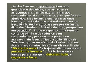 6Assim fizeram, e apanharam tamanha
quantidade de peixes, que as redes se
arrebentavam. Então fizeram sinal aos
                 7


companheiros da outra barca, para que fossem
ajudá-los. Eles foram, e encheram as duas
barcas, a ponto de quase afundarem. Ao ver
                                    8


isso, Simão Pedro atirou-se aos pés de Jesus,
dizendo: “Senhor, afasta-te de mim, porque sou
um pecador!” É que o espanto tinha tomado
             9


conta de Simão e de todos os seus
companheiros, por causa da pesca que
acabavam de fazer. Tiago e João, filhos de
                     10


Zebedeu, que eram sócios de Simão, também
ficaram espantados. Mas Jesus disse a Simão:
“Não tenha medo! De hoje em diante você será
pescador de homens.” Então levaram as
                          11


barcas para a margem, deixaram tudo, e
seguiram a Jesus.
19/04/2012                                  3
 
