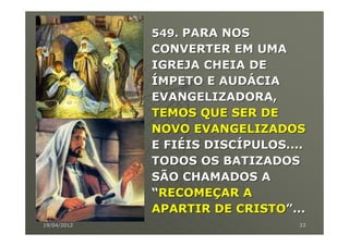 549. PARA NOS
             CONVERTER EM UMA
             IGREJA CHEIA DE
             ÍMPETO E AUDÁCIA
             EVANGELIZADORA,
             TEMOS QUE SER DE
             NOVO EVANGELIZADOS
             E FIÉIS DISCÍPULOS....
             TODOS OS BATIZADOS
             SÃO CHAMADOS A
             “RECOMEÇAR A
             APARTIR DE CRISTO”...
19/04/2012                        33
 