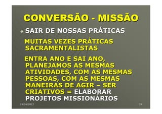 CONVERSÃO - MISSÃO
   SAIR DE NOSSAS PRÁTICAS
   MUITAS VEZES PRÁTICAS
   SACRAMENTALISTAS
   ENTRA ANO E SAI ANO,
   PLANEJAMOS AS MESMAS
   ATIVIDADES, COM AS MESMAS
   PESSOAS, COM AS MESMAS
   MANEIRAS DE AGIR – SER
   CRIATIVOS = ELABORAR
   PROJETOS MISSIONÁRIOS
19/04/2012                     39
 