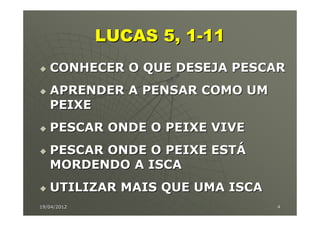 LUCAS 5, 1-11
   CONHECER O QUE DESEJA PESCAR
   APRENDER A PENSAR COMO UM
   PEIXE
   PESCAR ONDE O PEIXE VIVE
   PESCAR ONDE O PEIXE ESTÁ
   MORDENDO A ISCA
   UTILIZAR MAIS QUE UMA ISCA
19/04/2012                      4
 