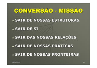 CONVERSÃO - MISSÃO
   SAIR DE NOSSAS ESTRUTURAS

   SAIR DE SI

   SAIR DAS NOSSAS RELAÇÕES

   SAIR DE NOSSAS PRÁTICAS

   SAIR DE NOSSAS FRONTEIRAS
19/04/2012                     43
 