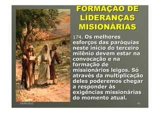 FORMAÇÃO DE
               LÍDERANÇAS
              MISIONÁRIAS
             174. Os melhores
             esforços das paróquias
             neste início do terceiro
             milênio devem estar na
             convocação e na
             formação de
             missionários leigos. Só
             através da multiplicação
             deles poderemos chegar
             a responder às
             exigências missionárias
             do momento atual.
19/04/2012                        45
 