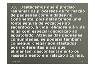 310. Destacamos que é preciso
reanimar os processos de formação
de pequenas comunidades no
Continente, pois nelas temos uma
fonte segura de vocações ao
sacerdócio, à vida religiosa e à vida
leiga com especial dedicação ao
apostolado. Através das pequenas
comunidades, se poderia também
conseguir chegar aos afastados,
aos indiferentes e aos que
alimentam descontentamento ou
ressentimento em relação à Igreja.
19/04/2012                         46
 