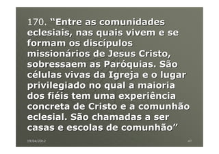 170. “Entre as comunidades
eclesiais, nas quais vivem e se
formam os discípulos
missionários de Jesus Cristo,
sobressaem as Paróquias. São
células vivas da Igreja e o lugar
privilegiado no qual a maioria
dos fiéis tem uma experiência
concreta de Cristo e a comunhão
eclesial. São chamadas a ser
casas e escolas de comunhão”
19/04/2012                      47
 