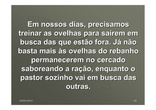 Em nossos dias, precisamos
treinar as ovelhas para saírem em
 busca das que estão fora. Já não
basta mais às ovelhas do rebanho
    permanecerem no cercado
 saboreando a ração, enquanto o
 pastor sozinho vai em busca das
              outras.
19/04/2012                     50
 