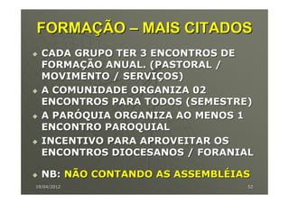 FORMAÇÃO – MAIS CITADOS
  CADA GRUPO TER 3 ENCONTROS DE
  FORMAÇÃO ANUAL. (PASTORAL /
  MOVIMENTO / SERVIÇOS)
  A COMUNIDADE ORGANIZA 02
  ENCONTROS PARA TODOS (SEMESTRE)
  A PARÓQUIA ORGANIZA AO MENOS 1
  ENCONTRO PAROQUIAL
  INCENTIVO PARA APROVEITAR OS
  ENCONTROS DIOCESANOS / FORANIAL

  NB: NÃO CONTANDO AS ASSEMBLÉIAS
19/04/2012                      52
 