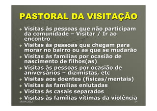 PASTORAL DA VISITAÇÃO
   Visitas às pessoas que não participam
   da comunidade – Visitar / Ir ao
   encontro
   Visitas às pessoas que chegam para
   morar no bairro ou as que se mudarão
   Visitas às famílias por ocasião de
   nascimento de filhos(as)
   Visitas às pessoas por ocasião de
   aniversários – dizimistas, etc
   Visitas aos doentes (físicas/mentais)
   Visitas às famílias enlutadas
   Visitas às casais separados
   Visitas às famílias vítimas da violência
19/04/2012                               54
 