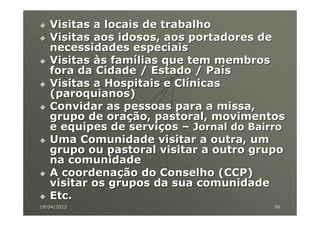 Visitas a locais de trabalho
   Visitas aos idosos, aos portadores de
   necessidades especiais
   Visitas às famílias que tem membros
   fora da Cidade / Estado / País
   Visitas a Hospitais e Clínicas
   (paroquianos)
   Convidar as pessoas para a missa,
   grupo de oração, pastoral, movimentos
   e equipes de serviços – Jornal do Bairro
   Uma Comunidade visitar a outra, um
   grupo ou pastoral visitar a outro grupo
   na comunidade
   A coordenação do Conselho (CCP)
   visitar os grupos da sua comunidade
   Etc.
19/04/2012                               56
 