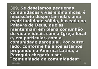 309. Se desejamos pequenas
comunidades vivas e dinâmicas, é
necessário despertar nelas uma
espiritualidade sólida, baseada na
Palavra de Deus, que as
mantenham em plena comunhão
de vida e ideais com a Igreja local
e, em particular, com a
comunidade paroquial. Por outro
lado, conforme há anos estamos
propondo na América Latina, a
Paróquia chegará a ser
“comunidade de comunidades”.
19/04/2012                       58
 