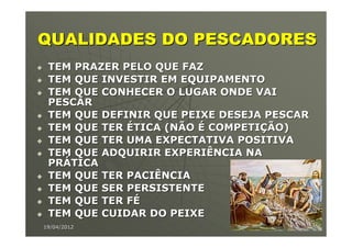 QUALIDADES DO PESCADORES
 TEM PRAZER PELO QUE FAZ
 TEM QUE INVESTIR EM EQUIPAMENTO
 TEM QUE CONHECER O LUGAR ONDE VAI
 PESCAR
 TEM QUE DEFINIR QUE PEIXE DESEJA PESCAR
 TEM QUE TER ÉTICA (NÃO É COMPETIÇÃO)
 TEM QUE TER UMA EXPECTATIVA POSITIVA
 TEM QUE ADQUIRIR EXPERIÊNCIA NA
 PRÁTICA
 TEM QUE TER PACIÊNCIA
 TEM QUE SER PERSISTENTE
 TEM QUE TER FÉ
 TEM QUE CUIDAR DO PEIXE
19/04/2012                             6
 