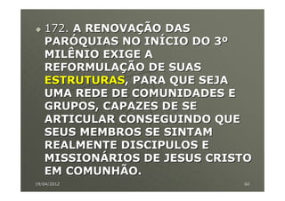 172. A RENOVAÇÃO DAS
   PARÓQUIAS NO INÍCIO DO 3º
   MILÊNIO EXIGE A
   REFORMULAÇÃO DE SUAS
   ESTRUTURAS, PARA QUE SEJA
   UMA REDE DE COMUNIDADES E
   GRUPOS, CAPAZES DE SE
   ARTICULAR CONSEGUINDO QUE
   SEUS MEMBROS SE SINTAM
   REALMENTE DISCIPULOS E
   MISSIONÁRIOS DE JESUS CRISTO
   EM COMUNHÃO.
19/04/2012                   60
 