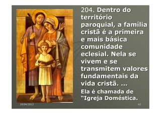 204. Dentro do
             território
             paroquial, a família
             cristã é a primeira
             e mais básica
             comunidade
             eclesial. Nela se
             vivem e se
             transmitem valores
             fundamentais da
             vida cristã. ...
             Ela é chamada de
             “Igreja Doméstica.
19/04/2012                    62
 