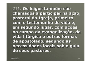 211. Os leigos também são
 chamados a participar na ação
 pastoral da Igreja, primeiro
 com o testemunho de vida e,
 em segundo lugar, com ações
 no campo da evangelização, da
 vida litúrgica e outras formas
 de apostolado, segundo as
 necessidades locais sob o guia
 de seus pastores.
          pastores
19/04/2012                   63
 