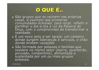 O QUE É..
   São grupos que se reúnem nas próprias
   casas, a exemplo das primeiras
   comunidades eclesiais, para rezar, refletir e
   partilhar o dia-a-dia à luz da Palavra de
   Deus, com o compromisso de transformar a
   realidade.
   É um novo jeito d ser Igreja, um canteiro
   donde surgem lideranças e serviços, o chão
   donde brotam vocações
   São formada por pessoas e famílias que
   residem no memo setor (bairro, quarteirão,
   povoado, condomínio), alimentada e
   sustentada por um ou mais grupos
   eclesiais.
19/04/2012                                   64
 