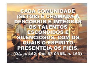 CADA COMUNIDADE
    (SETOR) É CHAMADA A
   DESCOBRIR E INTEGRAR
        OS TALENTOS
       ESCONDIDOS E
    SILENCIOSOS, COM OS
      QUAIS O ESPÍRITO
    PRESENTEIA OS FIÉIS.
 (DA, n. 162; Doc 87 CNBB, n. 163)
19/04/2012                       67
 