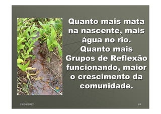 Quanto mais mata
              na nascente, mais
                 água no rio.
                 Quanto mais
             Grupos de Reflexão
             funcionando, maior
              o crescimento da
                 comunidade.

19/04/2012                  69
 