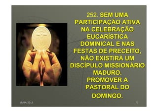 252. SEM UMA
              PARTICIPAÇÃO ATIVA
                NA CELEBRAÇÃO
                  EUCARÍSTICA
                DOMINICAL E NAS
              FESTAS DE PRECEITO,
                NÃO EXISTIRÁ UM
             DISCÍPULO MISSIONÁRIO
                    MADURO.
                  PROMOVER A
                  PASTORAL DO
                    DOMINGO.
19/04/2012                     73
 