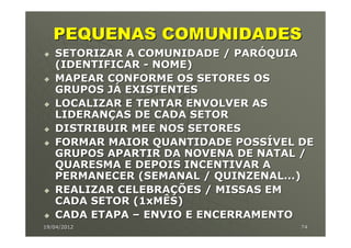 PEQUENAS COMUNIDADES
   SETORIZAR A COMUNIDADE / PARÓQUIA
   (IDENTIFICAR - NOME)
   MAPEAR CONFORME OS SETORES OS
   GRUPOS JÁ EXISTENTES
   LOCALIZAR E TENTAR ENVOLVER AS
   LIDERANÇAS DE CADA SETOR
   DISTRIBUIR MEE NOS SETORES
   FORMAR MAIOR QUANTIDADE POSSÍVEL DE
   GRUPOS APARTIR DA NOVENA DE NATAL /
   QUARESMA E DEPOIS INCENTIVAR A
   PERMANECER (SEMANAL / QUINZENAL...)
   REALIZAR CELEBRAÇÕES / MISSAS EM
   CADA SETOR (1xMÊS)
   CADA ETAPA – ENVIO E ENCERRAMENTO
19/04/2012                          74
 